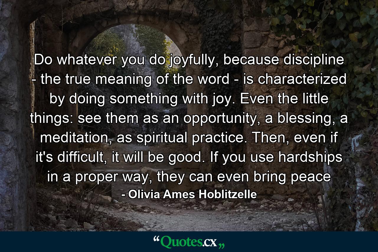 Do whatever you do joyfully, because discipline - the true meaning of the word - is characterized by doing something with joy. Even the little things: see them as an opportunity, a blessing, a meditation, as spiritual practice. Then, even if it's difficult, it will be good. If you use hardships in a proper way, they can even bring peace - Quote by Olivia Ames Hoblitzelle