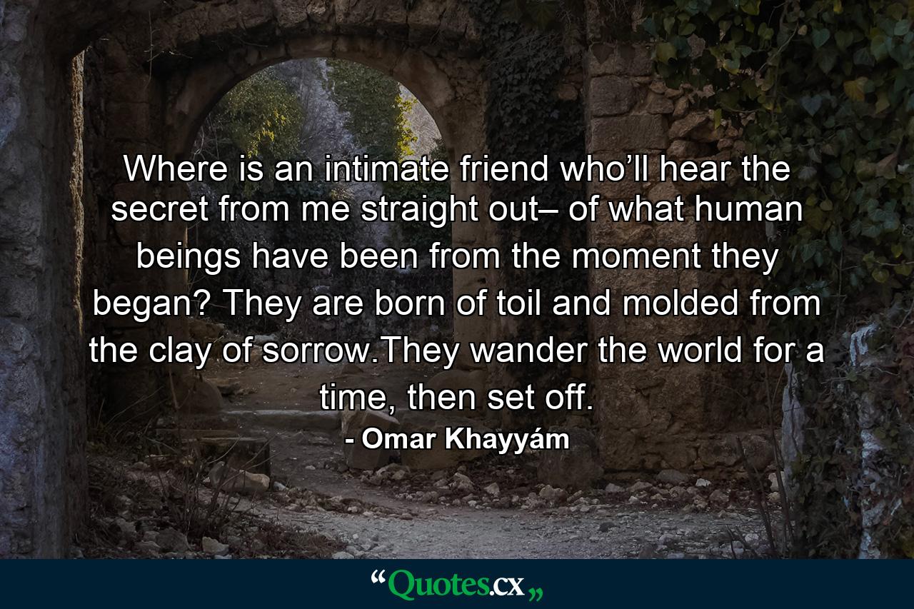 Where is an intimate  friend  who’ll hear the secret  from me straight out– of what human beings  have been  from the moment they began? They  are  born  of toil  and molded  from  the clay of sorrow.They wander the world for a time,  then  set  off. - Quote by Omar Khayyám