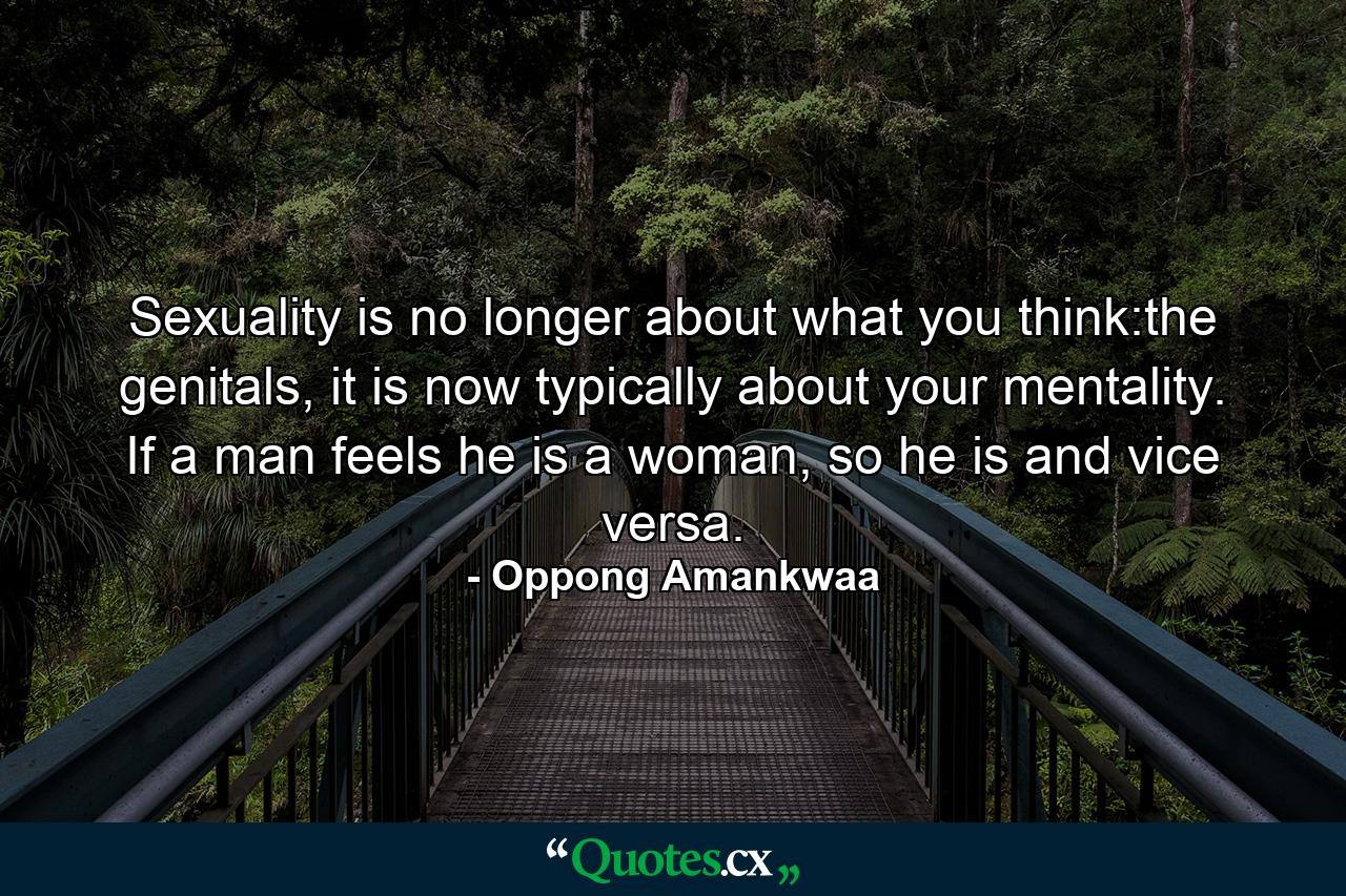 Sexuality is no longer about what you think:the genitals, it is now typically about your mentality. If a man feels he is a woman, so he is and vice versa. - Quote by Oppong Amankwaa