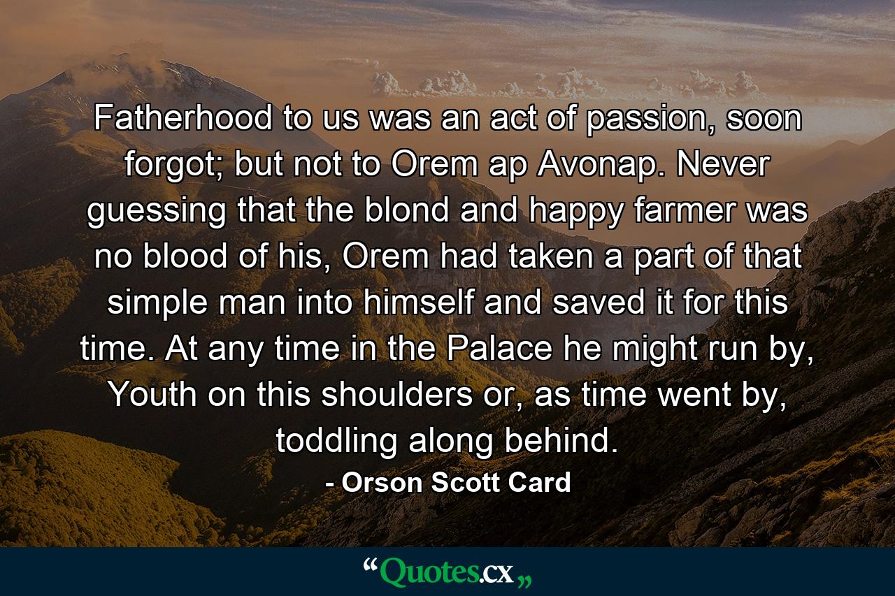 Fatherhood to us was an act of passion, soon forgot; but not to Orem ap Avonap. Never guessing that the blond and happy farmer was no blood of his, Orem had taken a part of that simple man into himself and saved it for this time. At any time in the Palace he might run by, Youth on this shoulders or, as time went by, toddling along behind. - Quote by Orson Scott Card