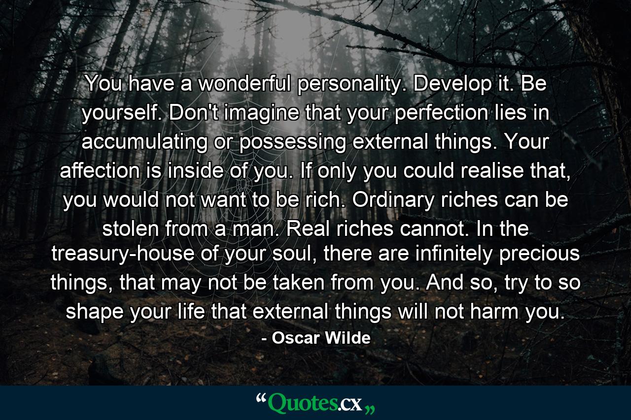 You have a wonderful personality. Develop it. Be yourself. Don't imagine that your perfection lies in accumulating or possessing external things. Your affection is inside of you. If only you could realise that, you would not want to be rich. Ordinary riches can be stolen from a man. Real riches cannot. In the treasury-house of your soul, there are infinitely precious things, that may not be taken from you. And so, try to so shape your life that external things will not harm you. - Quote by Oscar Wilde