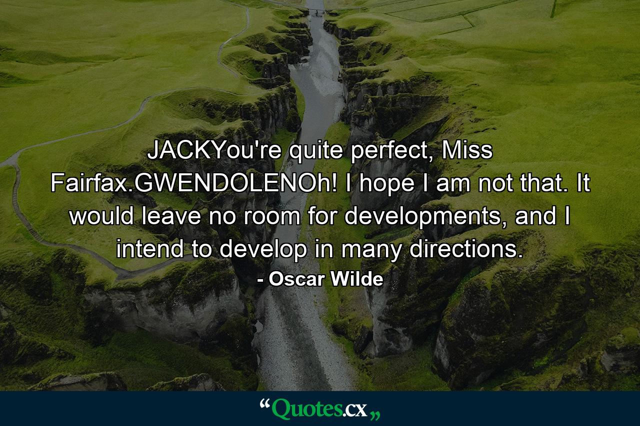 JACKYou're quite perfect, Miss Fairfax.GWENDOLENOh! I hope I am not that. It would leave no room for developments, and I intend to develop in many directions. - Quote by Oscar Wilde