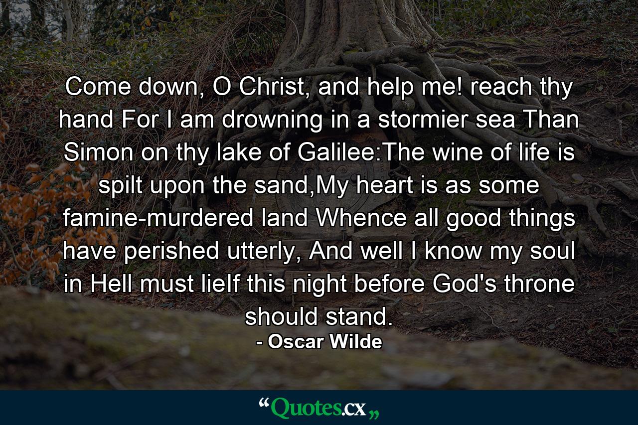 Come down, O Christ, and help me! reach thy hand For I am drowning in a stormier sea Than Simon on thy lake of Galilee:The wine of life is spilt upon the sand,My heart is as some famine-murdered land Whence all good things have perished utterly, And well I know my soul in Hell must lieIf this night before God's throne should stand. - Quote by Oscar Wilde