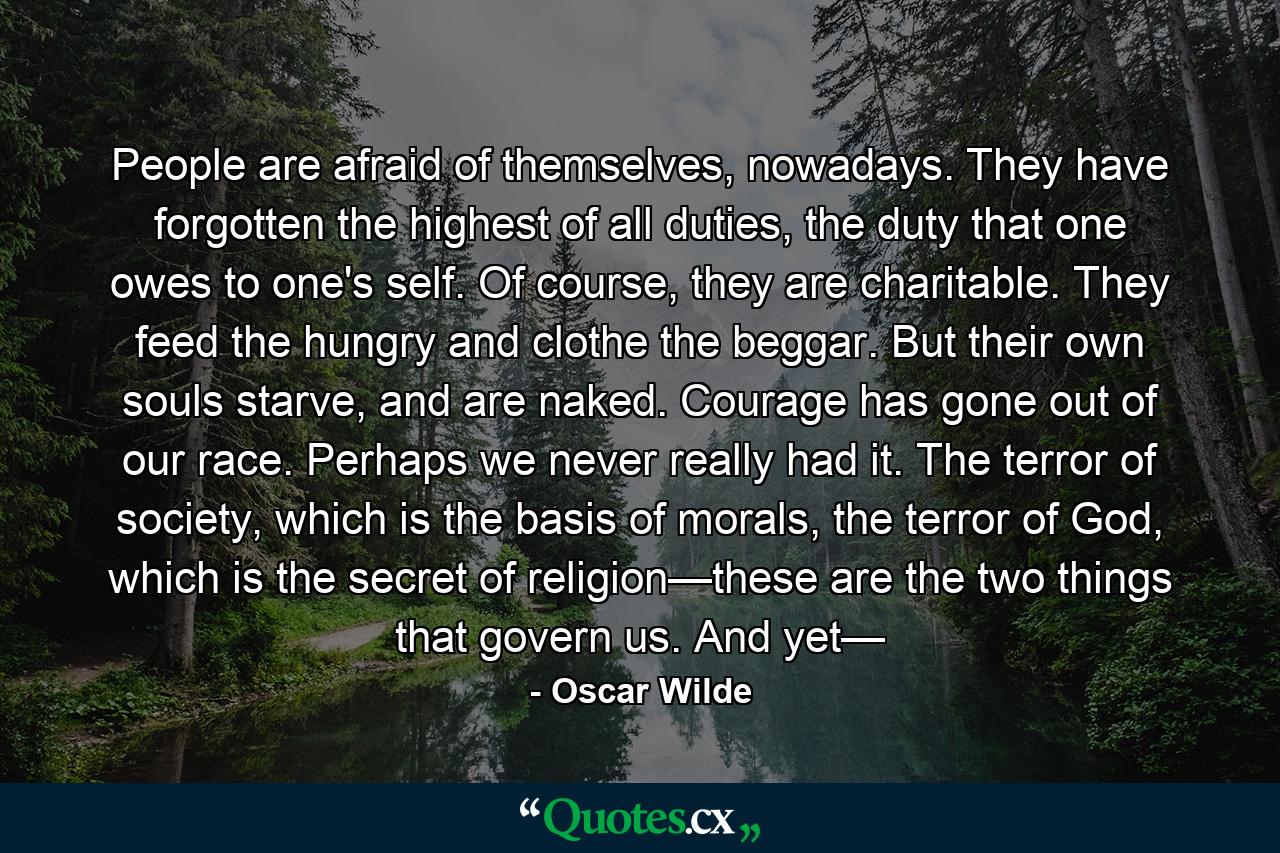 People are afraid of themselves, nowadays. They have forgotten the highest of all duties, the duty that one owes to one's self. Of course, they are charitable. They feed the hungry and clothe the beggar. But their own souls starve, and are naked. Courage has gone out of our race. Perhaps we never really had it. The terror of society, which is the basis of morals, the terror of God, which is the secret of religion—these are the two things that govern us. And yet— - Quote by Oscar Wilde