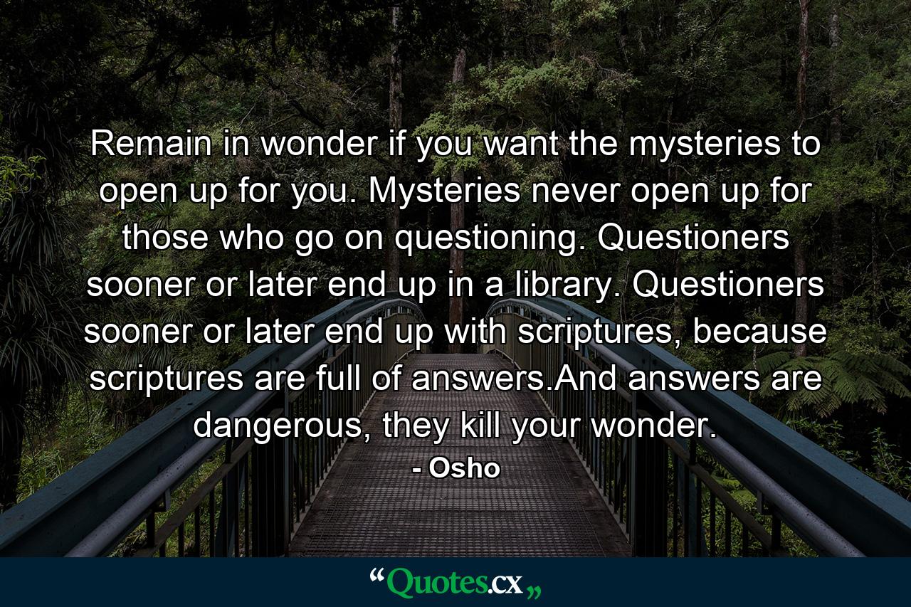 Remain in wonder if you want the mysteries to open up for you. Mysteries never open up for those who go on questioning. Questioners sooner or later end up in a library. Questioners sooner or later end up with scriptures, because scriptures are full of answers.And answers are dangerous, they kill your wonder. - Quote by Osho