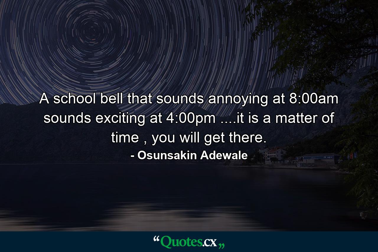 A school bell that sounds annoying at 8:00am sounds exciting at 4:00pm ....it is a matter of time , you will get there. - Quote by Osunsakin Adewale