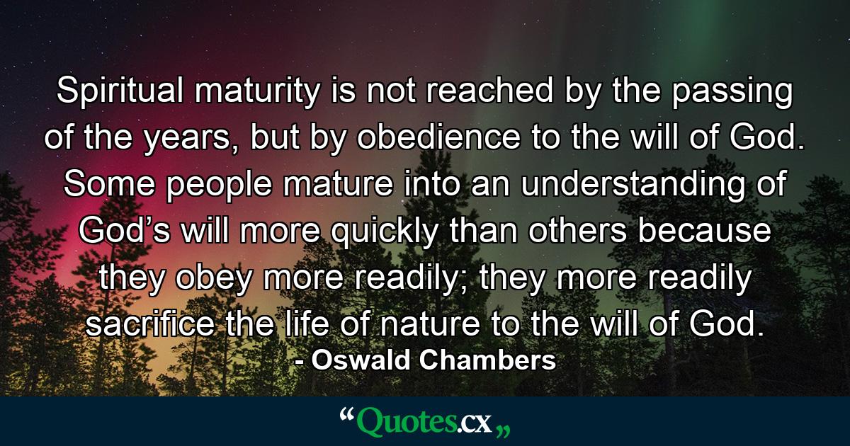 Spiritual maturity is not reached by the passing of the years, but by obedience to the will of God. Some people mature into an understanding of God’s will more quickly than others because they obey more readily; they more readily sacrifice the life of nature to the will of God. - Quote by Oswald Chambers