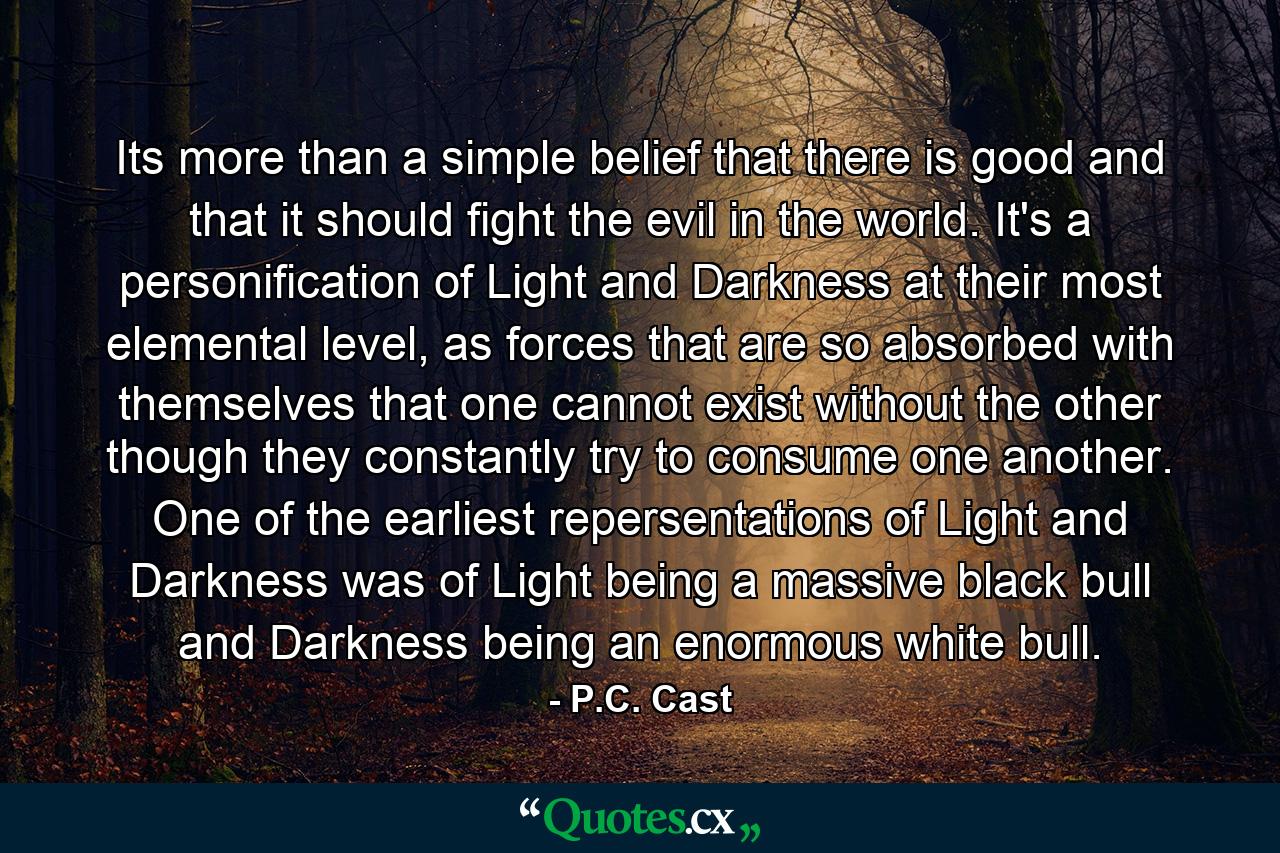 Its more than a simple belief that there is good and that it should fight the evil in the world. It's a personification of Light and Darkness at their most elemental level, as forces that are so absorbed with themselves that one cannot exist without the other though they constantly try to consume one another. One of the earliest repersentations of Light and Darkness was of Light being a massive black bull and Darkness being an enormous white bull. - Quote by P.C. Cast