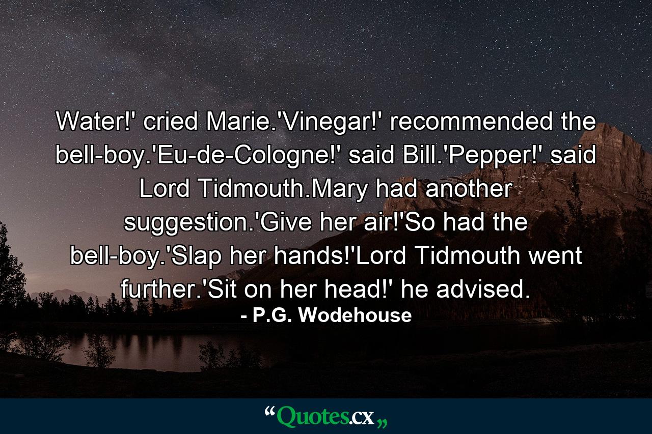 Water!' cried Marie.'Vinegar!' recommended the bell-boy.'Eu-de-Cologne!' said Bill.'Pepper!' said Lord Tidmouth.Mary had another suggestion.'Give her air!'So had the bell-boy.'Slap her hands!'Lord Tidmouth went further.'Sit on her head!' he advised. - Quote by P.G. Wodehouse