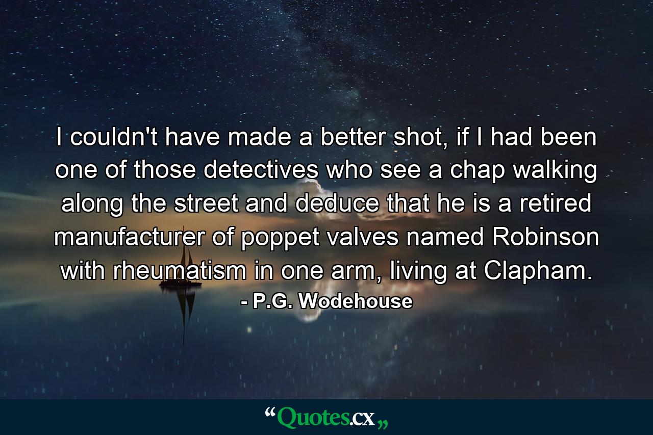 I couldn't have made a better shot, if I had been one of those detectives who see a chap walking along the street and deduce that he is a retired manufacturer of poppet valves named Robinson with rheumatism in one arm, living at Clapham. - Quote by P.G. Wodehouse