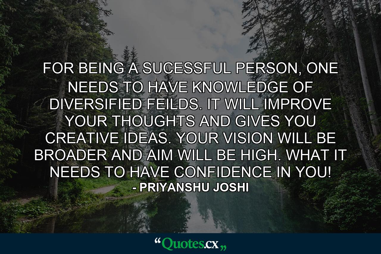 FOR BEING A SUCESSFUL PERSON, ONE NEEDS TO HAVE KNOWLEDGE OF DIVERSIFIED FEILDS. IT WILL IMPROVE YOUR THOUGHTS AND GIVES YOU CREATIVE IDEAS. YOUR VISION WILL BE BROADER AND AIM WILL BE HIGH. WHAT IT NEEDS TO HAVE CONFIDENCE IN YOU! - Quote by PRIYANSHU JOSHI