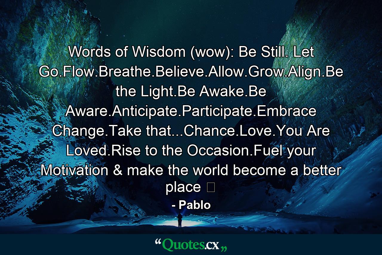 Words of Wisdom (wow): Be Still. Let Go.Flow.Breathe.Believe.Allow.Grow.Align.Be the Light.Be Awake.Be Aware.Anticipate.Participate.Embrace Change.Take that...Chance.Love.You Are Loved.Rise to the Occasion.Fuel your Motivation & make the world become a better place ☯ - Quote by Pablo