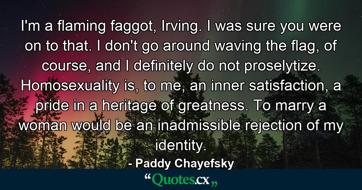 I'm a flaming faggot, Irving. I was sure you were on to that. I don't go around waving the flag, of course, and I definitely do not proselytize. Homosexuality is, to me, an inner satisfaction, a pride in a heritage of greatness. To marry a woman would be an inadmissible rejection of my identity. - Quote by Paddy Chayefsky