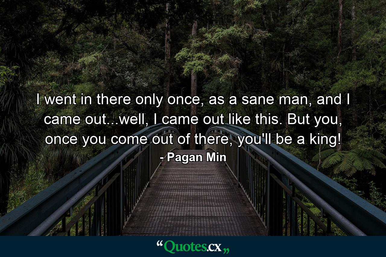 I went in there only once, as a sane man, and I came out...well, I came out like this. But you, once you come out of there, you'll be a king! - Quote by Pagan Min