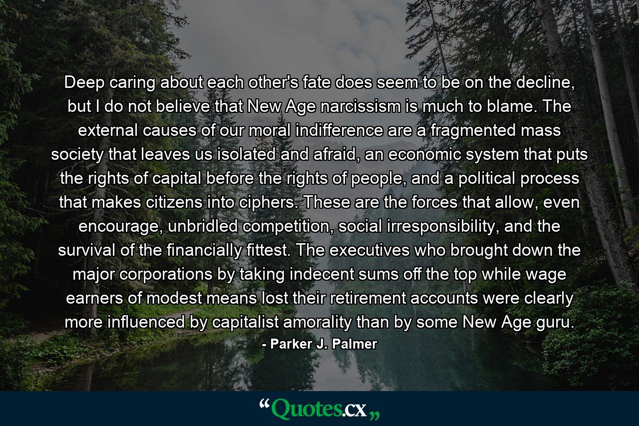 Deep caring about each other's fate does seem to be on the decline, but I do not believe that New Age narcissism is much to blame. The external causes of our moral indifference are a fragmented mass society that leaves us isolated and afraid, an economic system that puts the rights of capital before the rights of people, and a political process that makes citizens into ciphers. These are the forces that allow, even encourage, unbridled competition, social irresponsibility, and the survival of the financially fittest. The executives who brought down the major corporations by taking indecent sums off the top while wage earners of modest means lost their retirement accounts were clearly more influenced by capitalist amorality than by some New Age guru. - Quote by Parker J. Palmer