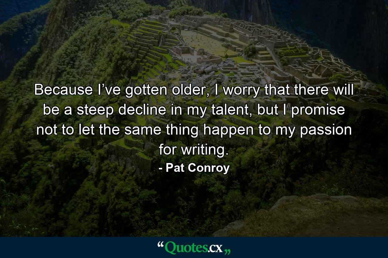 Because I’ve gotten older, I worry that there will be a steep decline in my talent, but I promise not to let the same thing happen to my passion for writing. - Quote by Pat Conroy