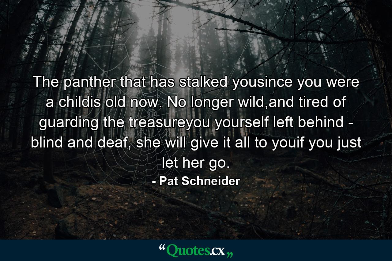 The panther that has stalked yousince you were a childis old now. No longer wild,and tired of guarding the treasureyou yourself left behind - blind and deaf, she will give it all to youif you just let her go. - Quote by Pat Schneider