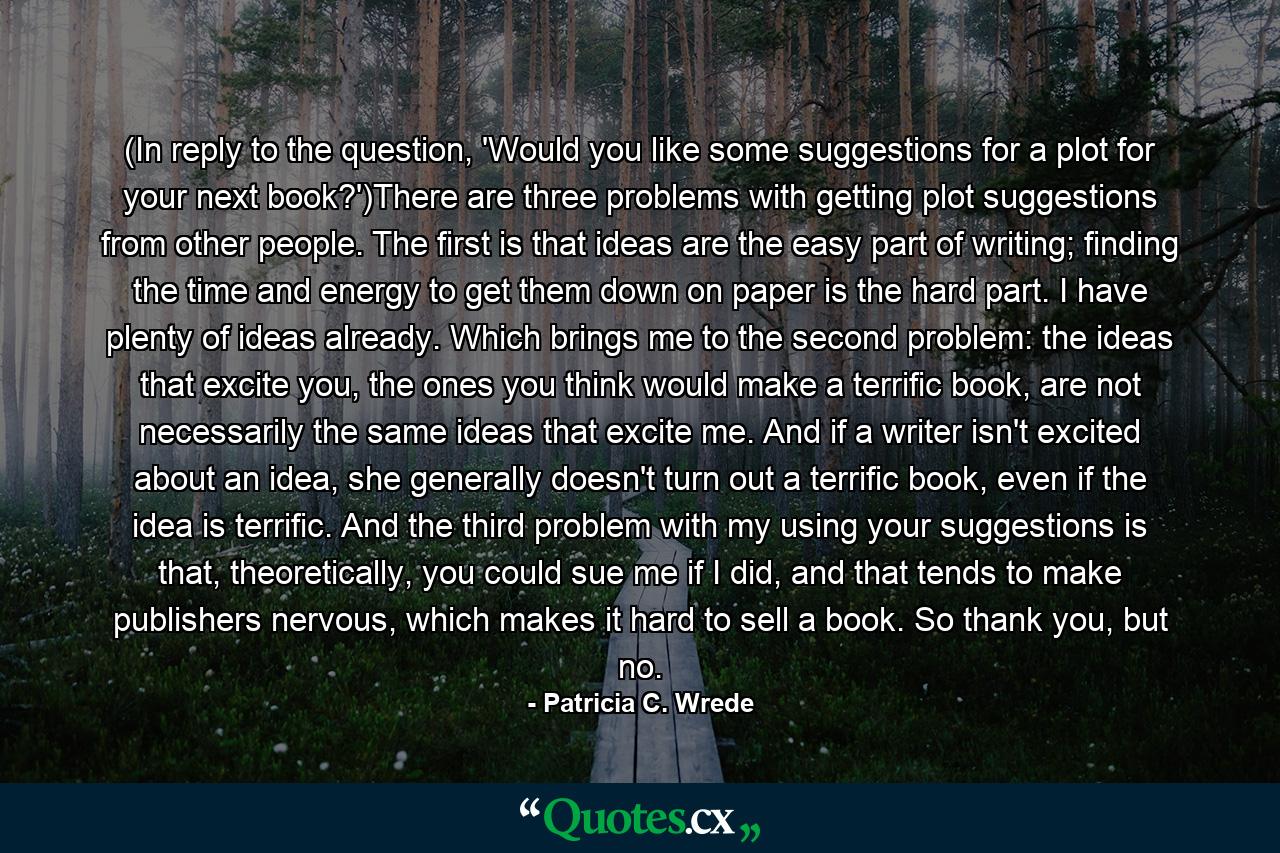 (In reply to the question, 'Would you like some suggestions for a plot for your next book?')There are three problems with getting plot suggestions from other people. The first is that ideas are the easy part of writing; finding the time and energy to get them down on paper is the hard part. I have plenty of ideas already. Which brings me to the second problem: the ideas that excite you, the ones you think would make a terrific book, are not necessarily the same ideas that excite me. And if a writer isn't excited about an idea, she generally doesn't turn out a terrific book, even if the idea is terrific. And the third problem with my using your suggestions is that, theoretically, you could sue me if I did, and that tends to make publishers nervous, which makes it hard to sell a book. So thank you, but no. - Quote by Patricia C. Wrede