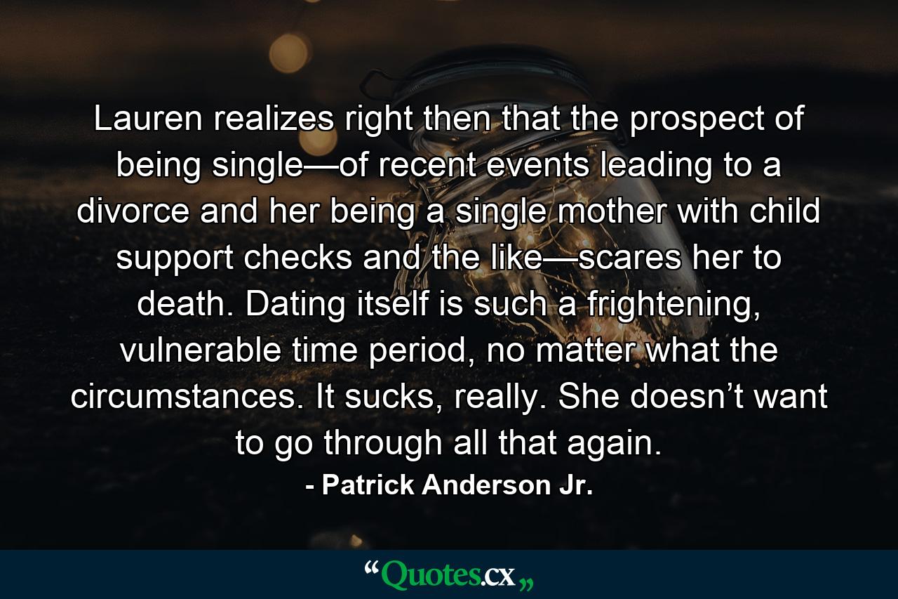 Lauren realizes right then that the prospect of being single—of recent events leading to a divorce and her being a single mother with child support checks and the like—scares her to death. Dating itself is such a frightening, vulnerable time period, no matter what the circumstances. It sucks, really. She doesn’t want to go through all that again. - Quote by Patrick Anderson Jr.