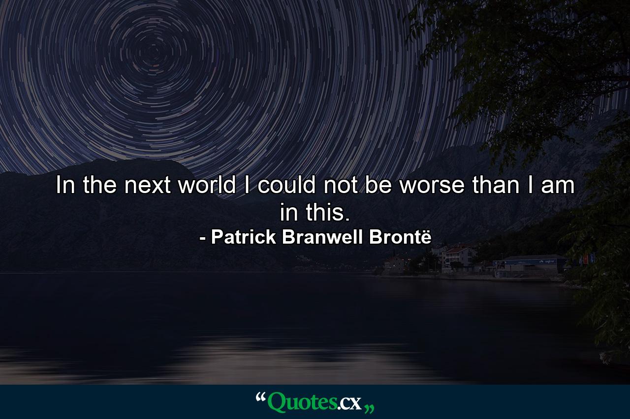 In the next world I could not be worse than I am in this. - Quote by Patrick Branwell Brontë