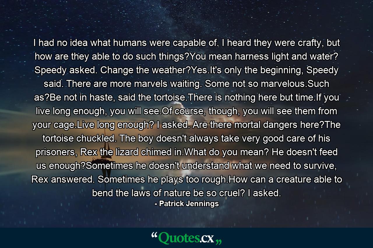 I had no idea what humans were capable of. I heard they were crafty, but how are they able to do such things?You mean harness light and water? Speedy asked. Change the weather?Yes.It's only the beginning, Speedy said. There are more marvels waiting. Some not so marvelous.Such as?Be not in haste, said the tortoise.There is nothing here but time.If you live long enough, you will see.Of course, though, you will see them from your cage.Live long enough? I asked. Are there mortal dangers here?The tortoise chuckled. The boy doesn't always take very good care of his prisoners, Rex the lizard chimed in.What do you mean? He doesn't feed us enough?Sometimes he doesn't understand what we need to survive, Rex answered. Sometimes he plays too rough.How can a creature able to bend the laws of nature be so cruel? I asked. - Quote by Patrick Jennings