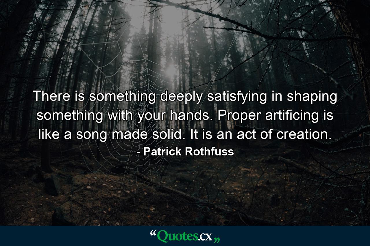 There is something deeply satisfying in shaping something with your hands. Proper artificing is like a song made solid. It is an act of creation. - Quote by Patrick Rothfuss