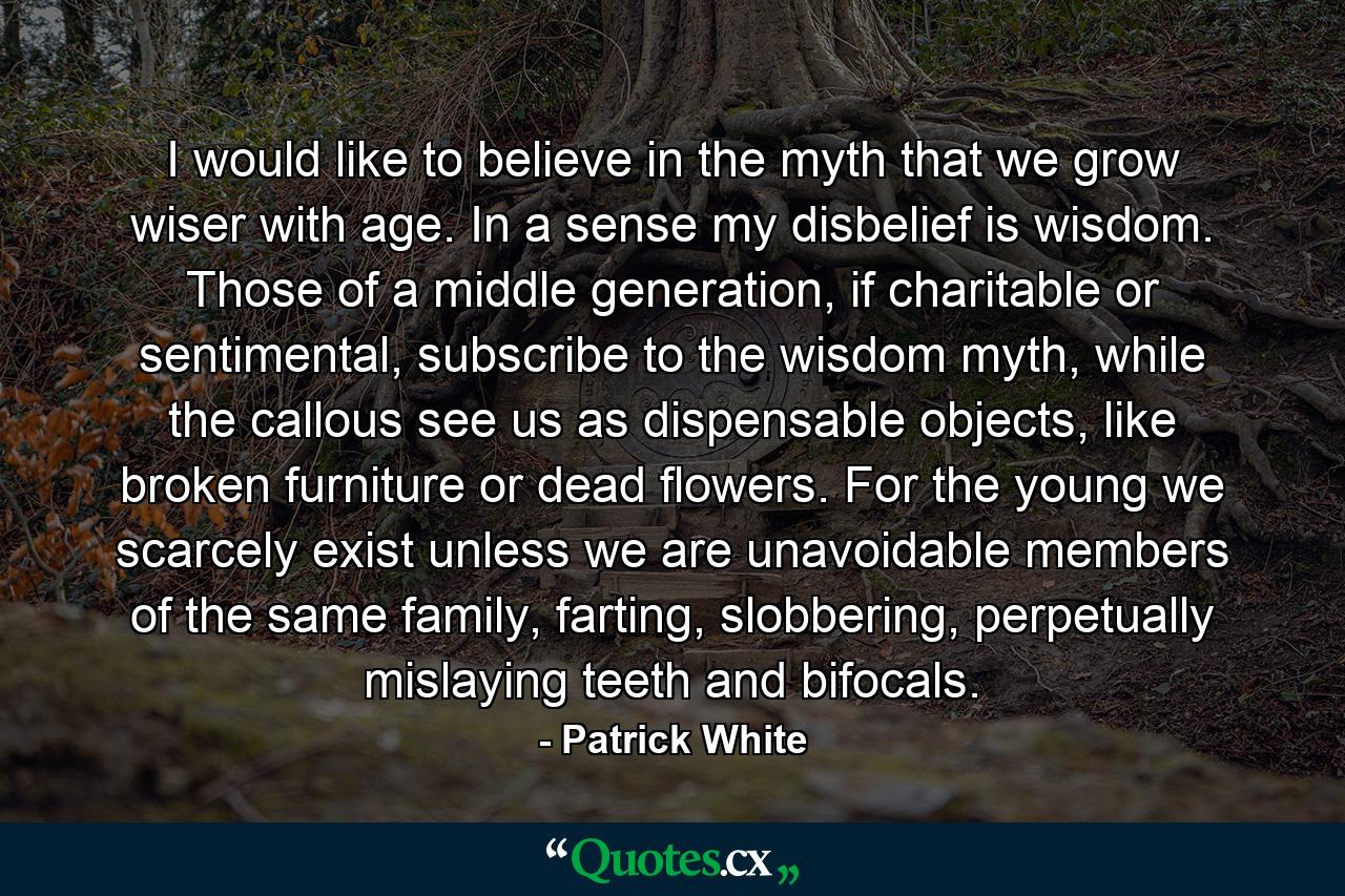 I would like to believe in the myth that we grow wiser with age. In a sense my disbelief is wisdom. Those of a middle generation, if charitable or sentimental, subscribe to the wisdom myth, while the callous see us as dispensable objects, like broken furniture or dead flowers. For the young we scarcely exist unless we are unavoidable members of the same family, farting, slobbering, perpetually mislaying teeth and bifocals. - Quote by Patrick White