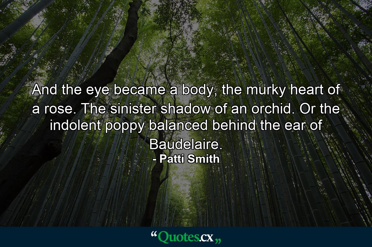 And the eye became a body, the murky heart of a rose. The sinister shadow of an orchid. Or the indolent poppy balanced behind the ear of Baudelaire. - Quote by Patti Smith