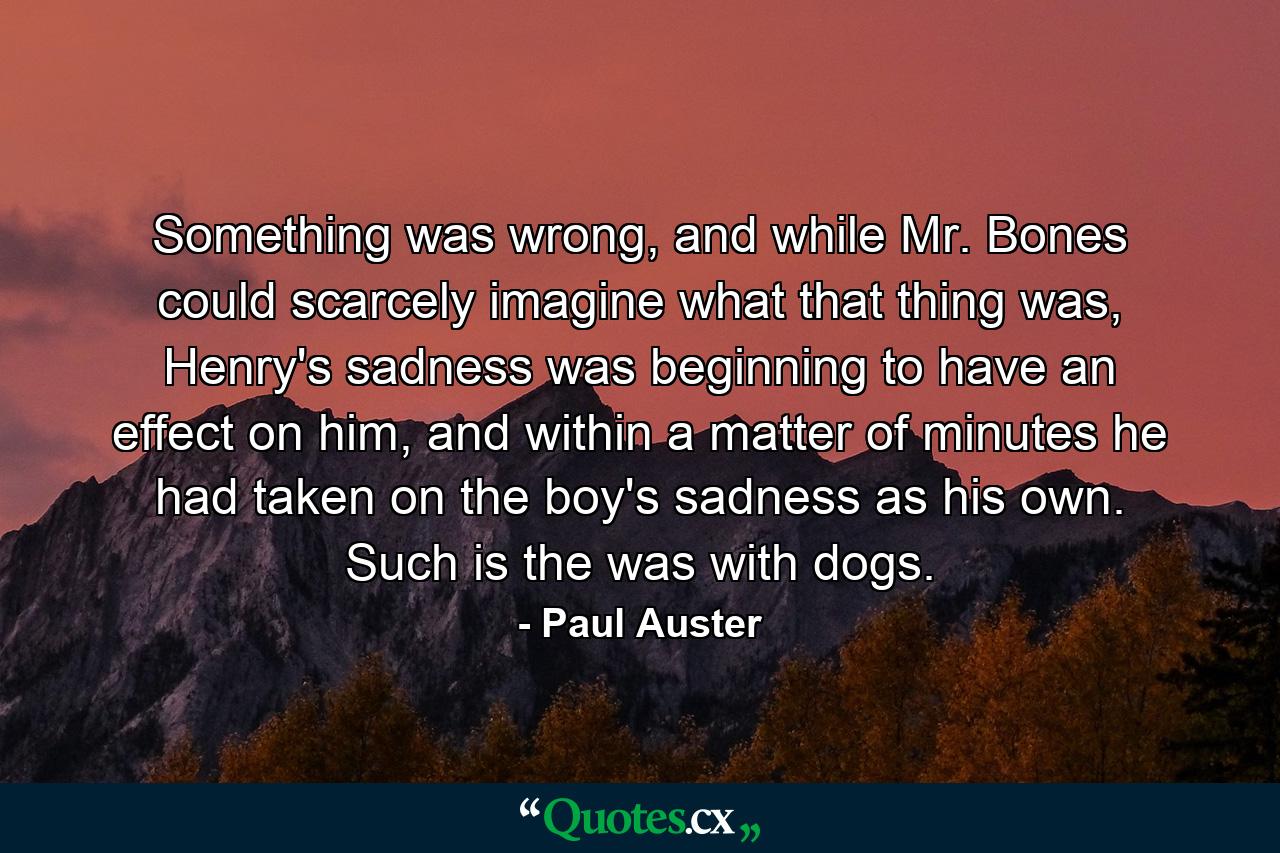 Something was wrong, and while Mr. Bones could scarcely imagine what that thing was, Henry's sadness was beginning to have an effect on him, and within a matter of minutes he had taken on the boy's sadness as his own. Such is the was with dogs. - Quote by Paul Auster