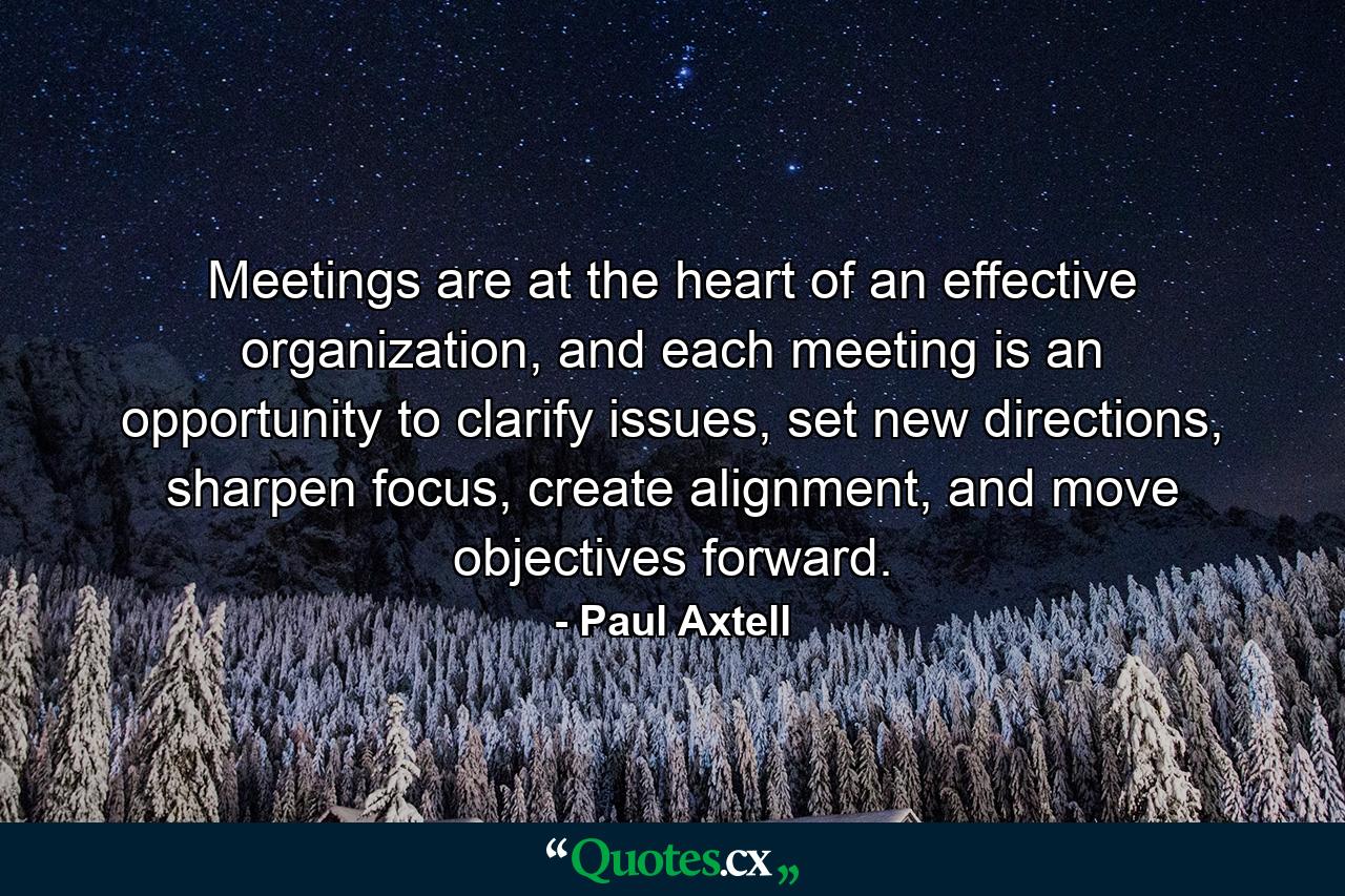 Meetings are at the heart of an effective organization, and each meeting is an opportunity to clarify issues, set new directions, sharpen focus, create alignment, and move objectives forward. - Quote by Paul Axtell