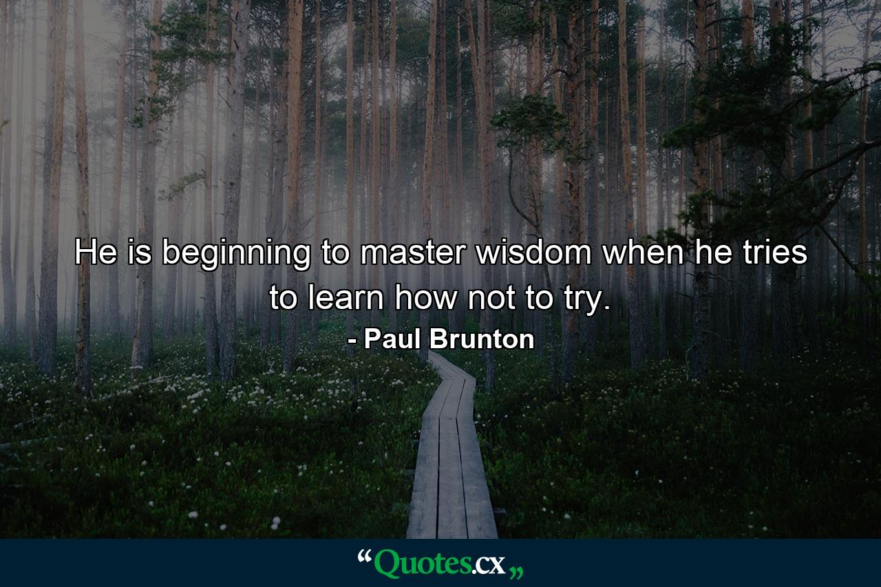 He is beginning to master wisdom when he tries to learn how not to try. - Quote by Paul Brunton