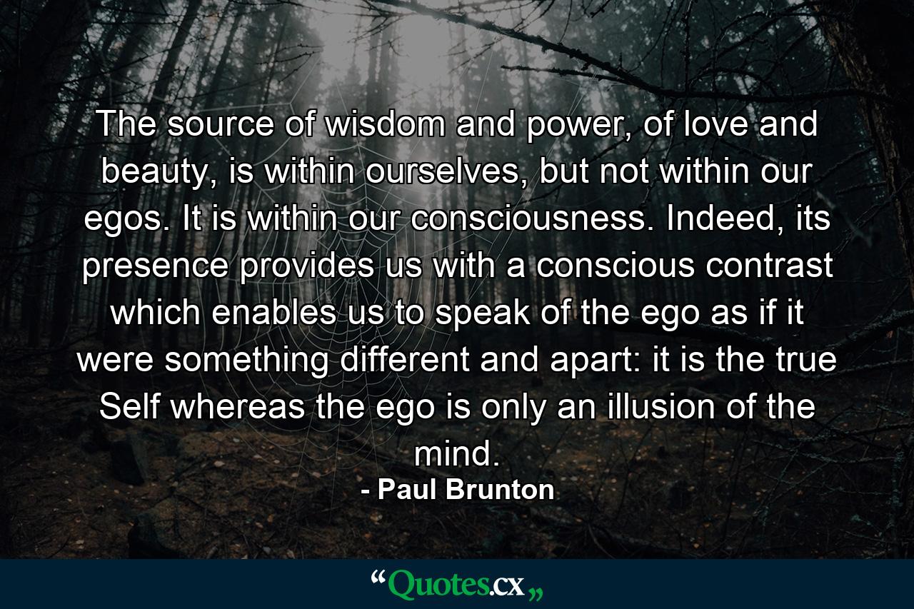 The source of wisdom and power, of love and beauty, is within ourselves, but not within our egos. It is within our consciousness. Indeed, its presence provides us with a conscious contrast which enables us to speak of the ego as if it were something different and apart: it is the true Self whereas the ego is only an illusion of the mind. - Quote by Paul Brunton