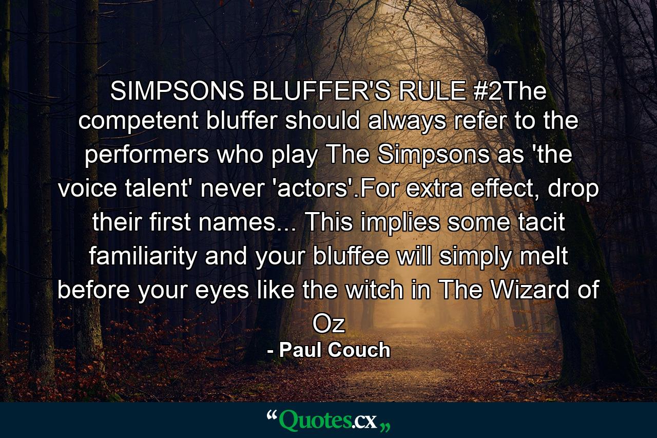 SIMPSONS BLUFFER'S RULE #2The competent bluffer should always refer to the performers who play The Simpsons as 'the voice talent' never 'actors'.For extra effect, drop their first names... This implies some tacit familiarity and your bluffee will simply melt before your eyes like the witch in The Wizard of Oz - Quote by Paul Couch