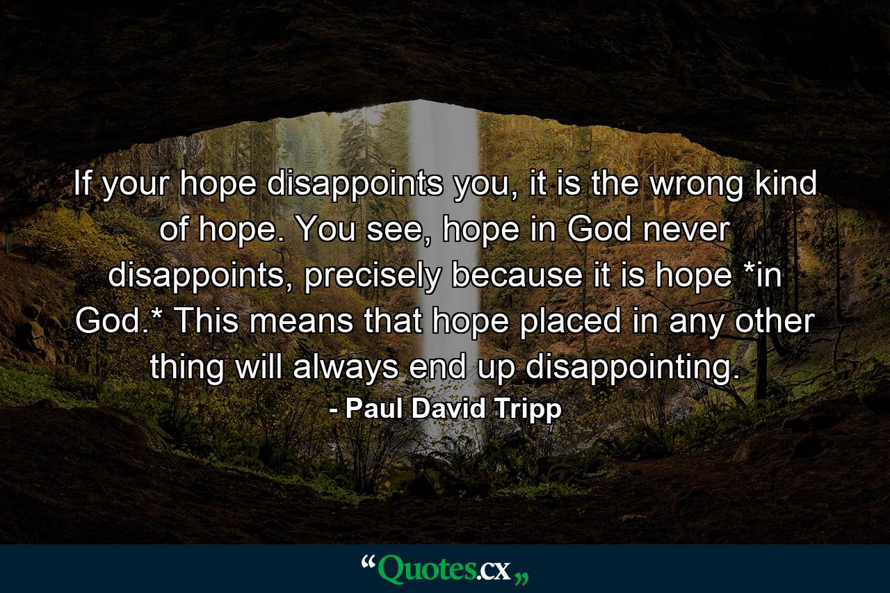 If your hope disappoints you, it is the wrong kind of hope. You see, hope in God never disappoints, precisely because it is hope *in God.* This means that hope placed in any other thing will always end up disappointing. - Quote by Paul David Tripp