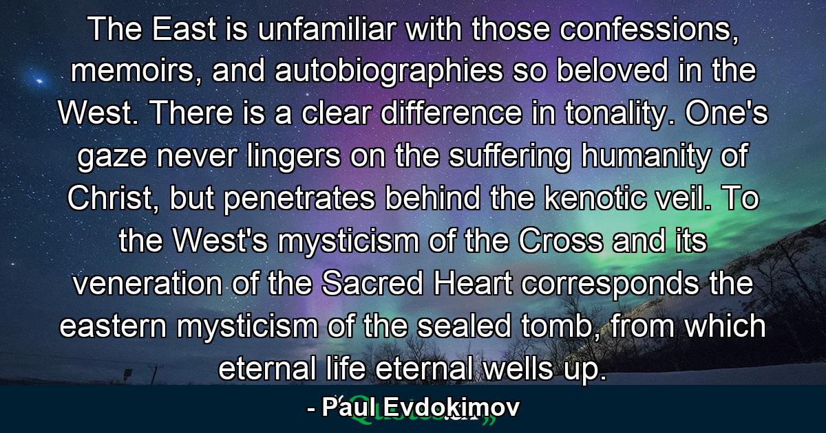 The East is unfamiliar with those confessions, memoirs, and autobiographies so beloved in the West. There is a clear difference in tonality. One's gaze never lingers on the suffering humanity of Christ, but penetrates behind the kenotic veil. To the West's mysticism of the Cross and its veneration of the Sacred Heart corresponds the eastern mysticism of the sealed tomb, from which eternal life eternal wells up. - Quote by Paul Evdokimov