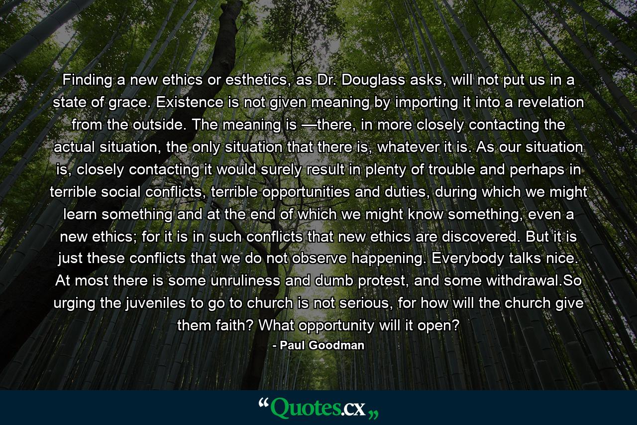 Finding a new ethics or esthetics, as Dr. Douglass asks, will not put us in a state of grace. Existence is not given meaning by importing it into a revelation from the outside. The meaning is —there, in more closely contacting the actual situation, the only situation that there is, whatever it is. As our situation is, closely contacting it would surely result in plenty of trouble and perhaps in terrible social conflicts, terrible opportunities and duties, during which we might learn something and at the end of which we might know something, even a new ethics; for it is in such conflicts that new ethics are discovered. But it is just these conflicts that we do not observe happening. Everybody talks nice. At most there is some unruliness and dumb protest, and some withdrawal.So urging the juveniles to go to church is not serious, for how will the church give them faith? What opportunity will it open? - Quote by Paul Goodman