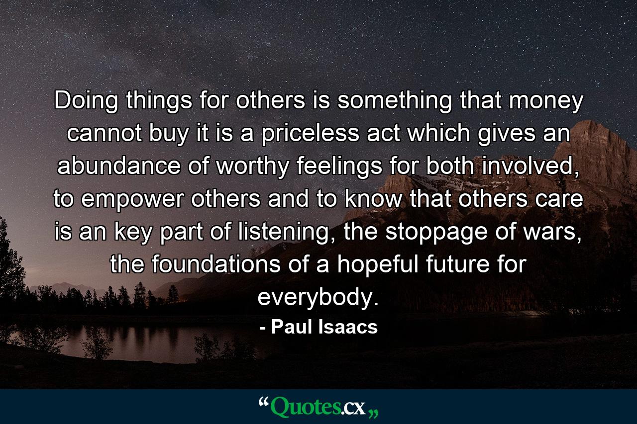 Doing things for others is something that money cannot buy it is a priceless act which gives an abundance of worthy feelings for both involved, to empower others and to know that others care is an key part of listening, the stoppage of wars, the foundations of a hopeful future for everybody. - Quote by Paul Isaacs