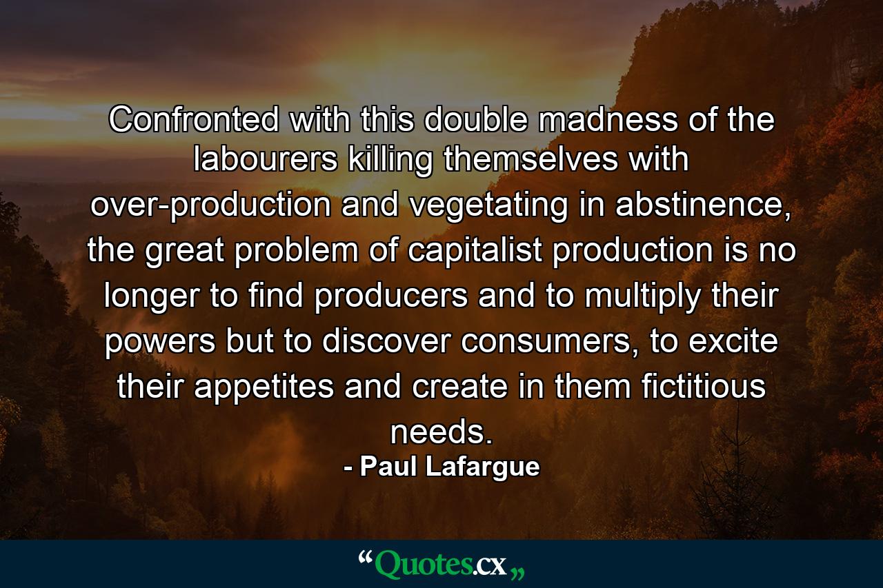 Confronted with this double madness of the labourers killing themselves with over-production and vegetating in abstinence, the great problem of capitalist production is no longer to find producers and to multiply their powers but to discover consumers, to excite their appetites and create in them fictitious needs. - Quote by Paul Lafargue