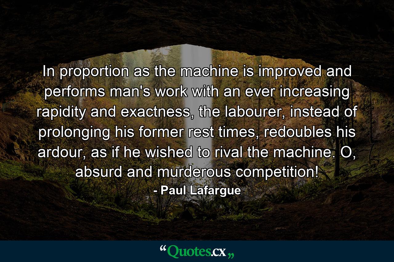 In proportion as the machine is improved and performs man's work with an ever increasing rapidity and exactness, the labourer, instead of prolonging his former rest times, redoubles his ardour, as if he wished to rival the machine. O, absurd and murderous competition! - Quote by Paul Lafargue