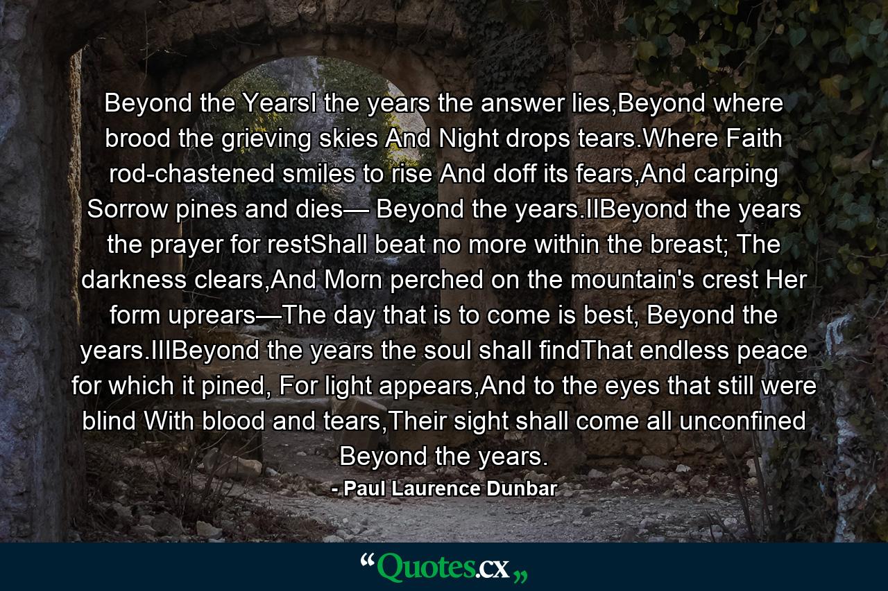 Beyond the YearsI the years the answer lies,Beyond where brood the grieving skies And Night drops tears.Where Faith rod-chastened smiles to rise And doff its fears,And carping Sorrow pines and dies— Beyond the years.IIBeyond the years the prayer for restShall beat no more within the breast; The darkness clears,And Morn perched on the mountain's crest Her form uprears—The day that is to come is best, Beyond the years.IIIBeyond the years the soul shall findThat endless peace for which it pined, For light appears,And to the eyes that still were blind With blood and tears,Their sight shall come all unconfined Beyond the years. - Quote by Paul Laurence Dunbar