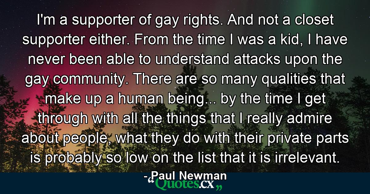 I'm a supporter of gay rights. And not a closet supporter either. From the time I was a kid, I have never been able to understand attacks upon the gay community. There are so many qualities that make up a human being... by the time I get through with all the things that I really admire about people, what they do with their private parts is probably so low on the list that it is irrelevant. - Quote by Paul Newman