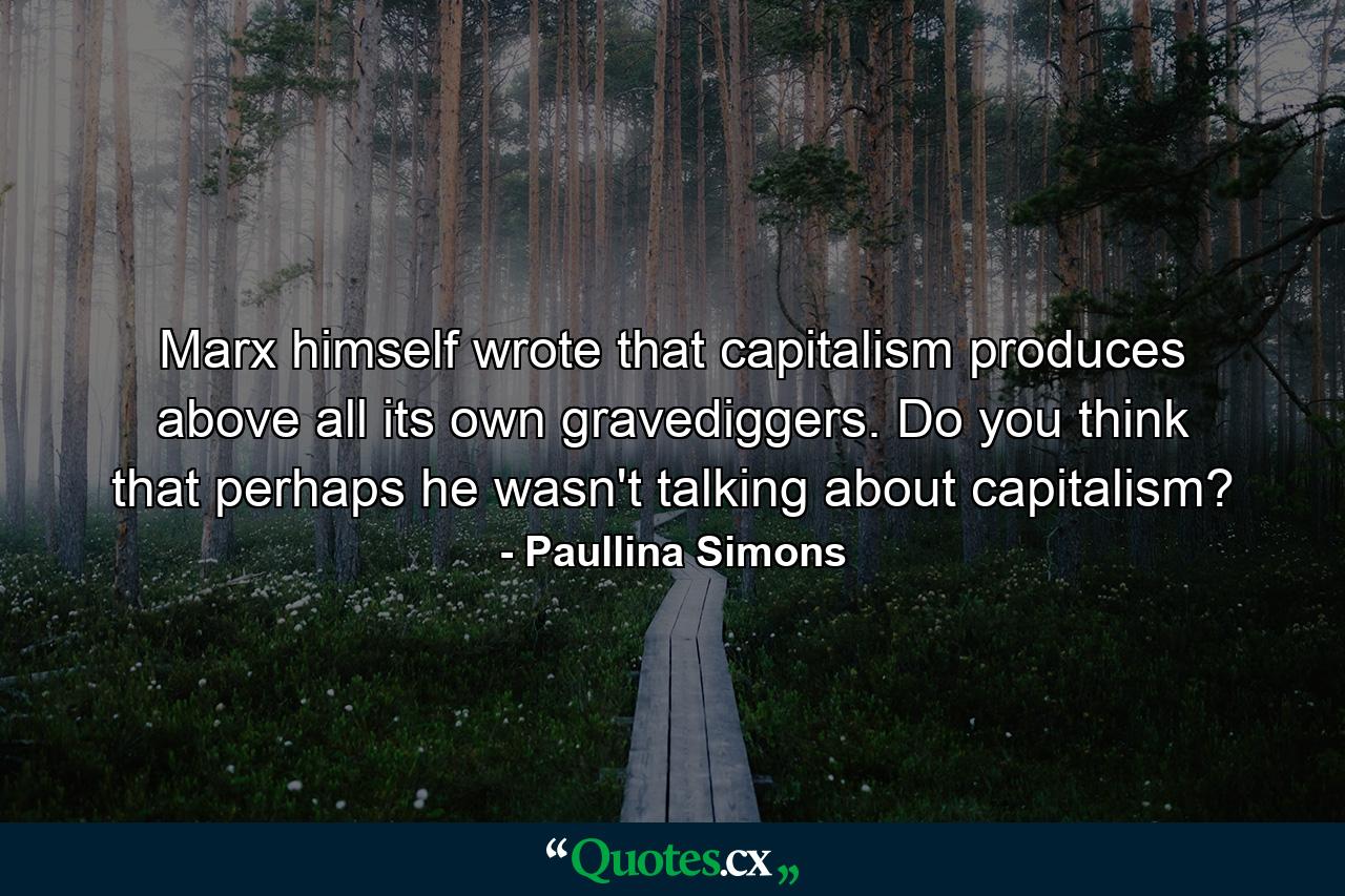 Marx himself wrote that capitalism produces above all its own gravediggers. Do you think that perhaps he wasn't talking about capitalism? - Quote by Paullina Simons