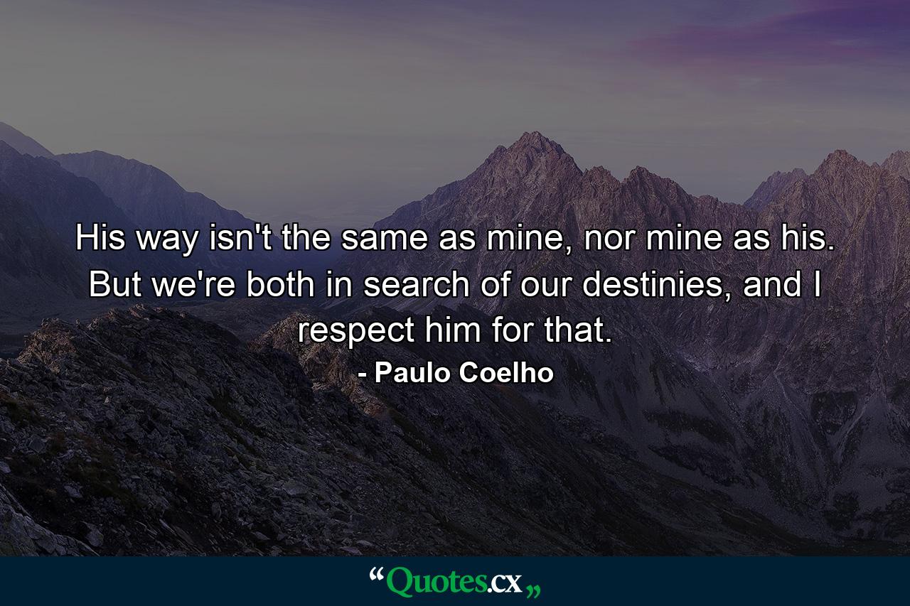 His way isn't the same as mine, nor mine as his. But we're both in search of our destinies, and I respect him for that. - Quote by Paulo Coelho