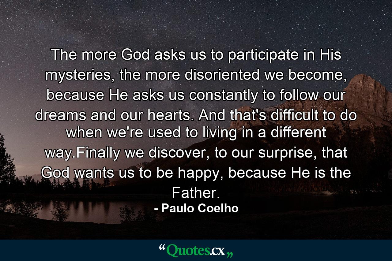 The more God asks us to participate in His mysteries, the more disoriented we become, because He asks us constantly to follow our dreams and our hearts. And that's difficult to do when we're used to living in a different way.Finally we discover, to our surprise, that God wants us to be happy, because He is the Father. - Quote by Paulo Coelho