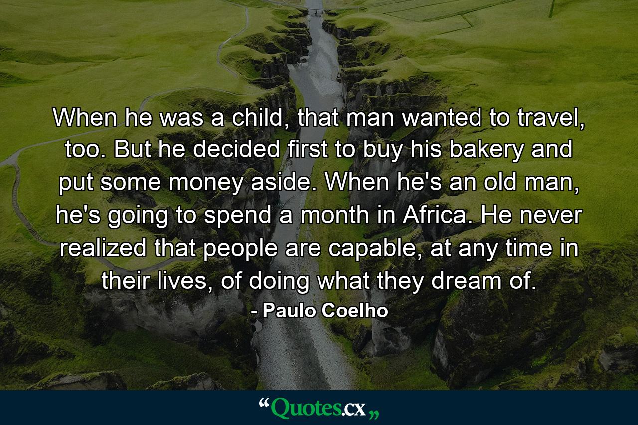 When he was a child, that man wanted to travel, too. But he decided first to buy his bakery and put some money aside. When he's an old man, he's going to spend a month in Africa. He never realized that people are capable, at any time in their lives, of doing what they dream of. - Quote by Paulo Coelho