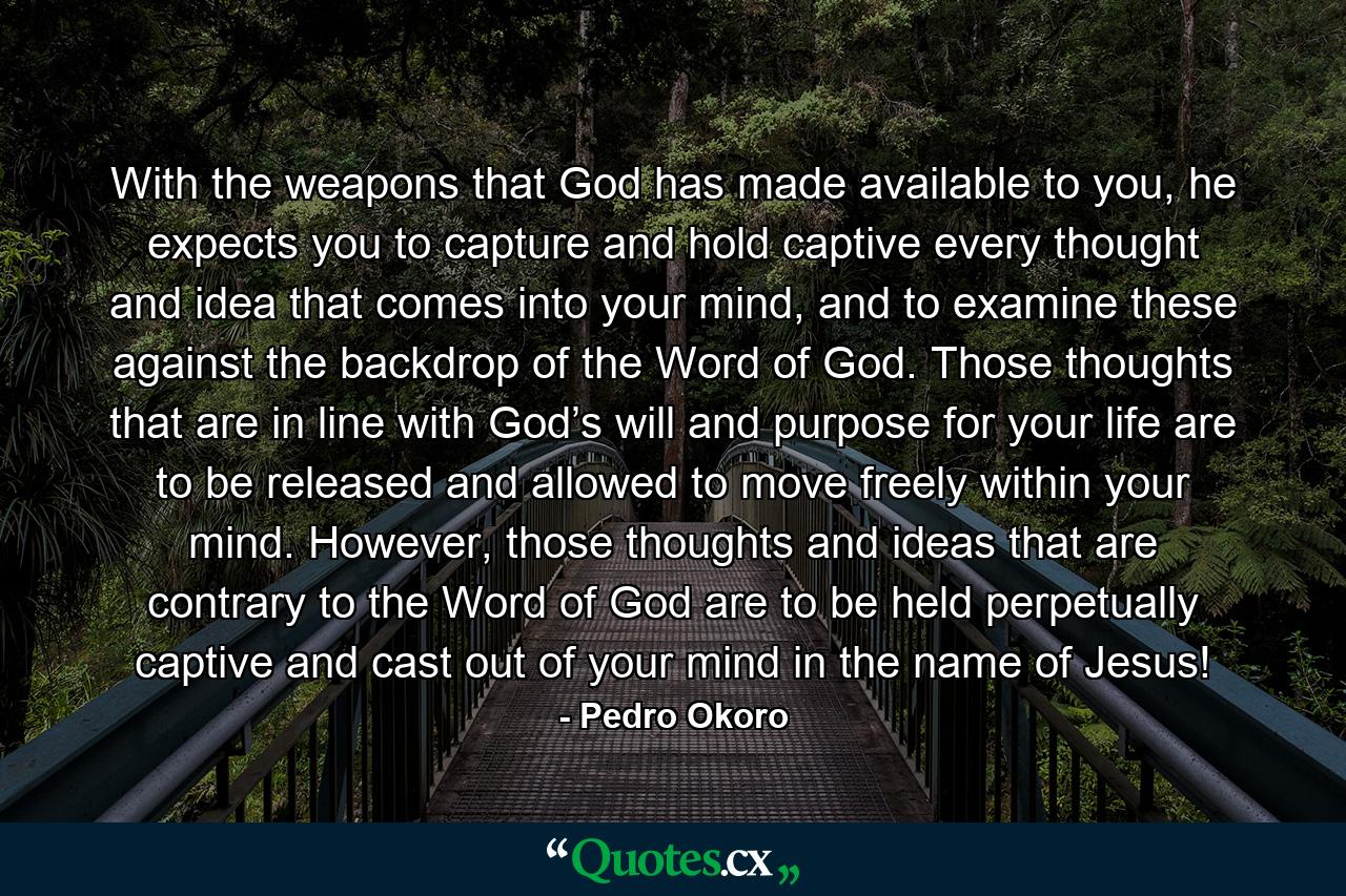 With the weapons that God has made available to you, he expects you to capture and hold captive every thought and idea that comes into your mind, and to examine these against the backdrop of the Word of God. Those thoughts that are in line with God’s will and purpose for your life are to be released and allowed to move freely within your mind. However, those thoughts and ideas that are contrary to the Word of God are to be held perpetually captive and cast out of your mind in the name of Jesus! - Quote by Pedro Okoro