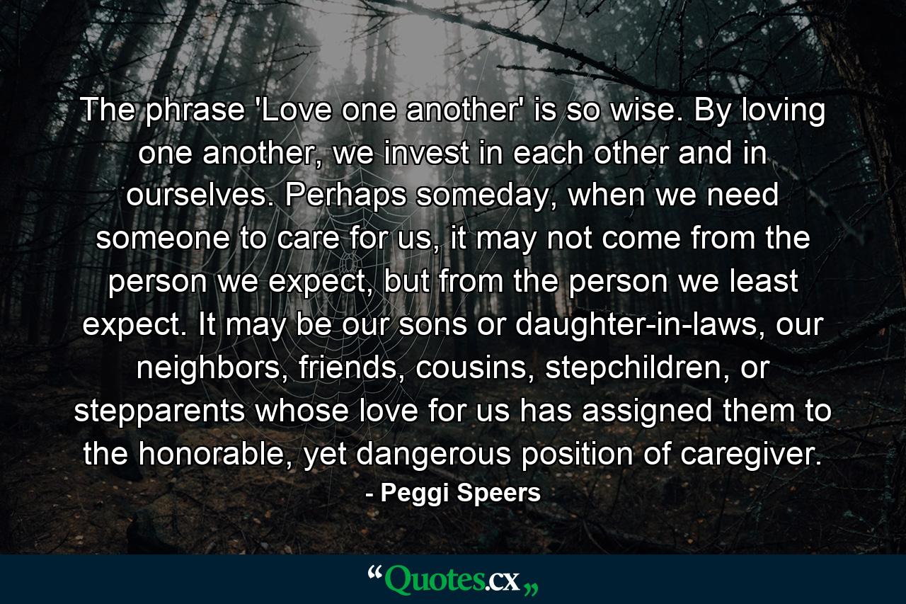 The phrase 'Love one another' is so wise. By loving one another, we invest in each other and in ourselves. Perhaps someday, when we need someone to care for us, it may not come from the person we expect, but from the person we least expect. It may be our sons or daughter-in-laws, our neighbors, friends, cousins, stepchildren, or stepparents whose love for us has assigned them to the honorable, yet dangerous position of caregiver. - Quote by Peggi Speers