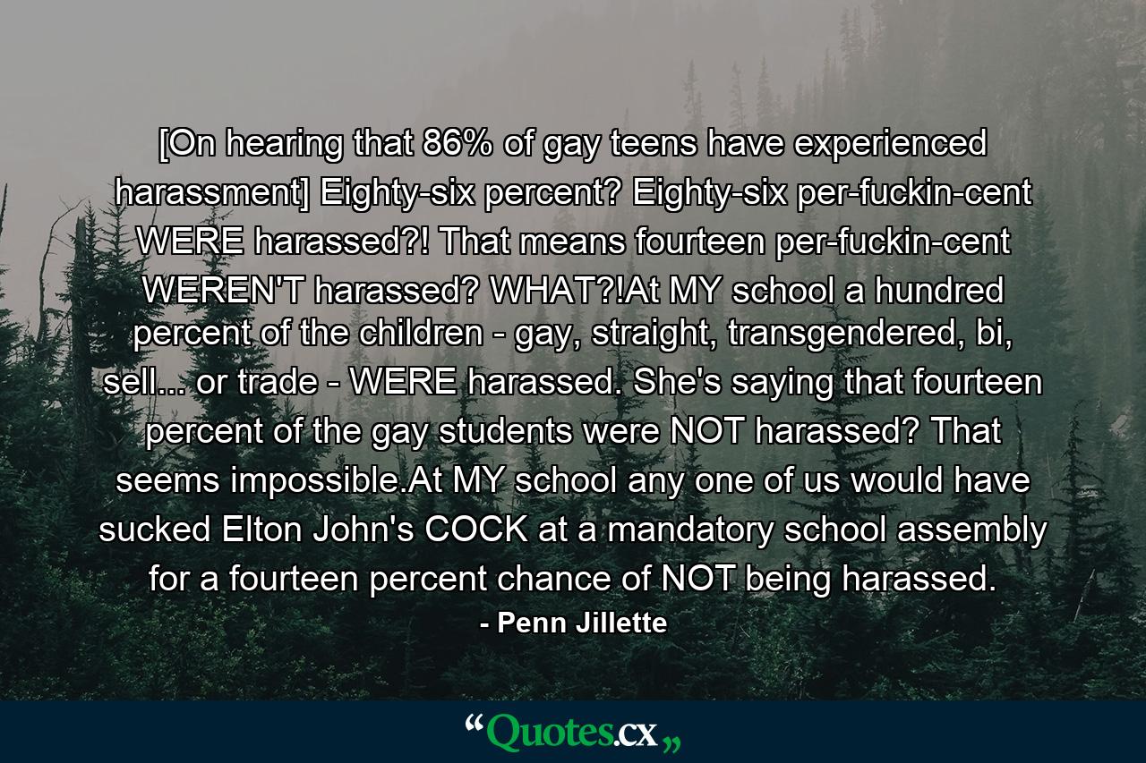 [On hearing that 86% of gay teens have experienced harassment] Eighty-six percent? Eighty-six per-fuckin-cent WERE harassed?! That means fourteen per-fuckin-cent WEREN'T harassed? WHAT?!At MY school a hundred percent of the children - gay, straight, transgendered, bi, sell... or trade - WERE harassed. She's saying that fourteen percent of the gay students were NOT harassed? That seems impossible.At MY school any one of us would have sucked Elton John's COCK at a mandatory school assembly for a fourteen percent chance of NOT being harassed. - Quote by Penn Jillette