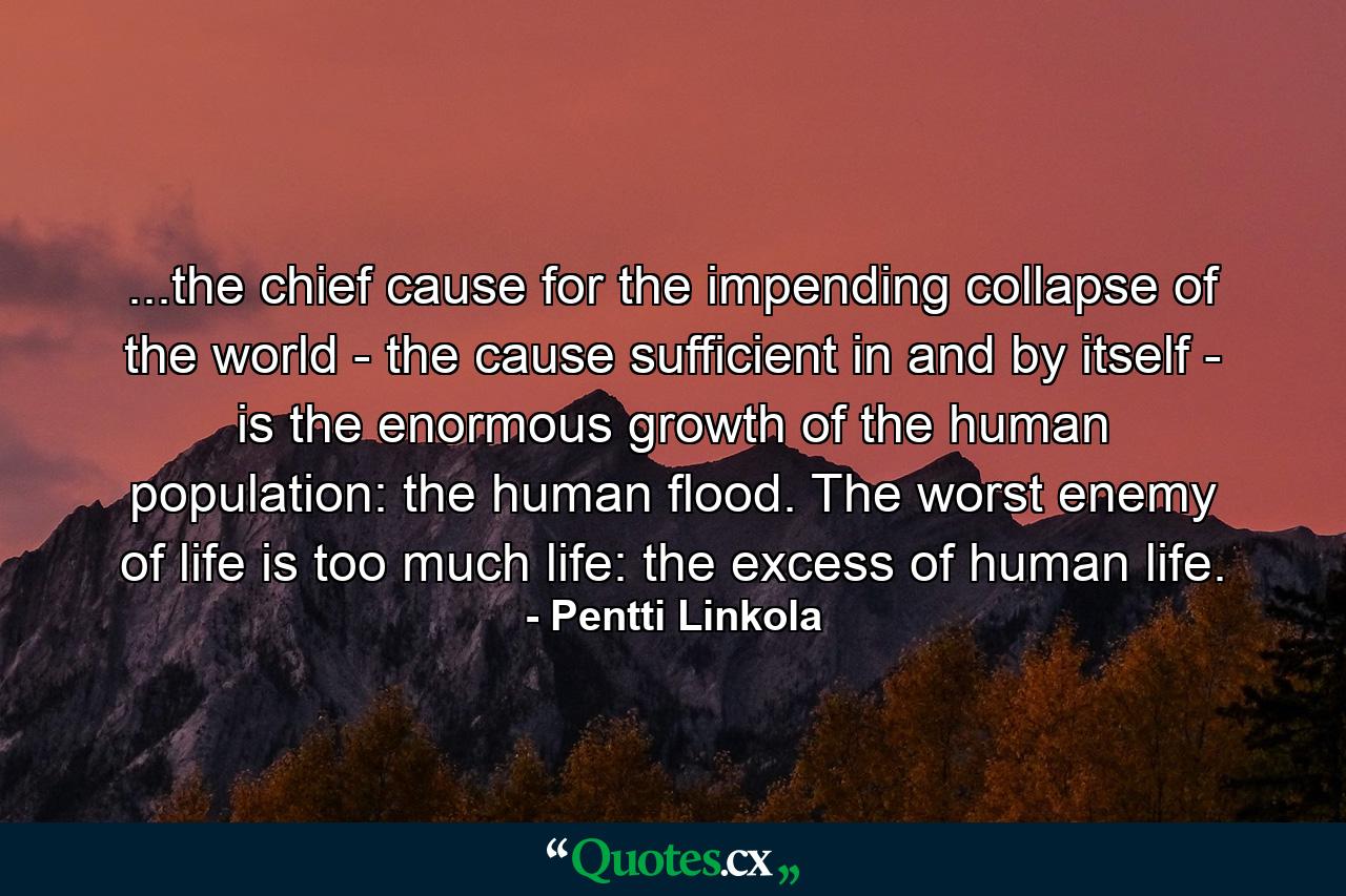 ...the chief cause for the impending collapse of the world - the cause sufficient in and by itself - is the enormous growth of the human population: the human flood. The worst enemy of life is too much life: the excess of human life. - Quote by Pentti Linkola