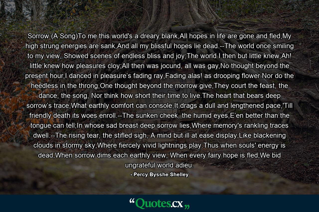 Sorrow (A Song)To me this world's a dreary blank,All hopes in life are gone and fled,My high strung energies are sank,And all my blissful hopes lie dead.--The world once smiling to my view, Showed scenes of endless bliss and joy;The world I then but little knew,Ah! little knew how pleasures cloy;All then was jocund, all was gay,No thought beyond the present hour,I danced in pleasure’s fading ray,Fading alas! as drooping flower.Nor do the heedless in the throng,One thought beyond the morrow give,They court the feast, the dance, the song, Nor think how short their time to live.The heart that bears deep sorrow’s trace,What earthly comfort can console,It drags a dull and lengthened pace,'Till friendly death its woes enroll.--The sunken cheek, the humid eyes,E’en better than the tongue can tell;In whose sad breast deep sorrow lies,Where memory's rankling traces dwell.--The rising tear, the stifled sigh, A mind but ill at ease display,Like blackening clouds in stormy sky,Where fiercely vivid lightnings play.Thus when souls' energy is dead,When sorrow dims each earthly view, When every fairy hope is fled,We bid ungrateful world adieu. - Quote by Percy Bysshe Shelley